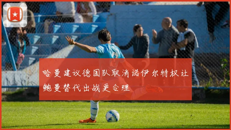 哈曼建议德国队取消诺伊尔特权让鲍曼替代出战更合理