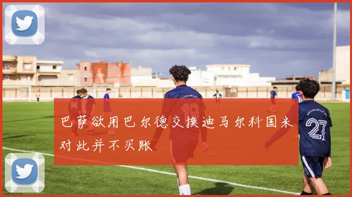 巴萨欲用巴尔德交换迪马尔科国米对此并不买账