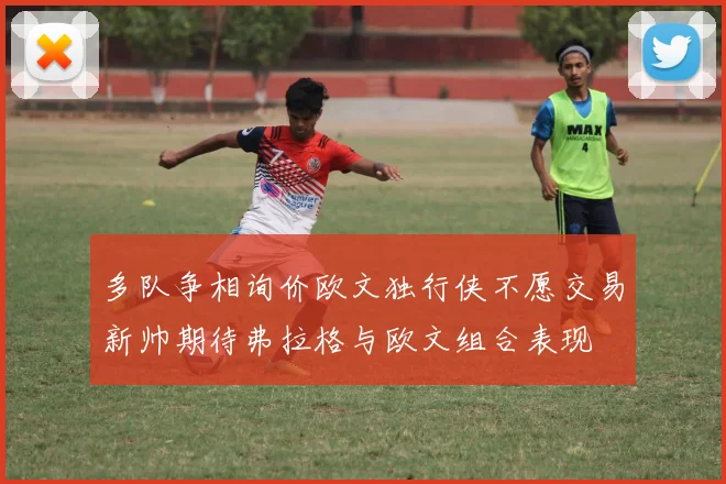 多队争相询价欧文独行侠不愿交易新帅期待弗拉格与欧文组合表现