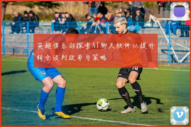 英超俱乐部探索AI聊天软件以提升转会谈判效率与策略