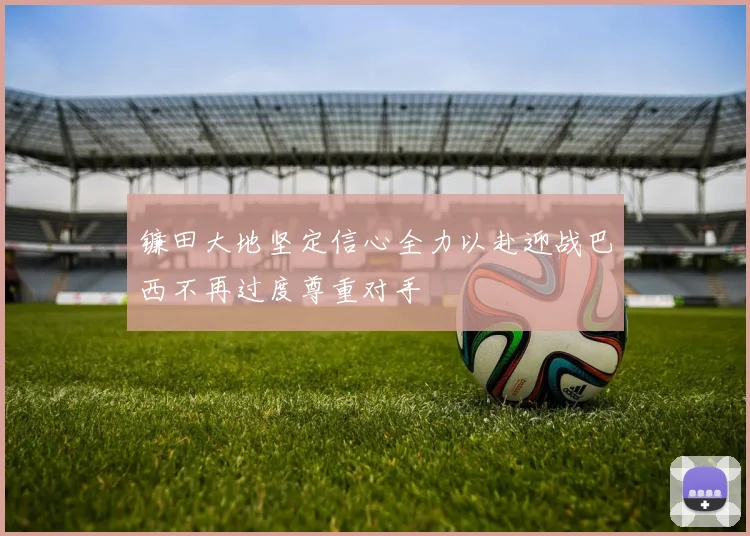 镰田大地坚定信心全力以赴迎战巴西不再过度尊重对手