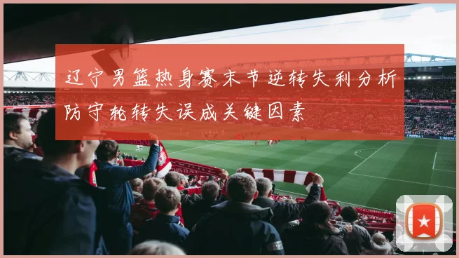 辽宁男篮热身赛末节逆转失利分析防守轮转失误成关键因素