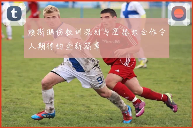 赖斯晒伤教训深刻与图赫尔合作令人期待的全新篇章
