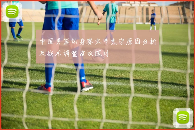 中国男篮热身赛末节失守原因分析及战术调整建议探讨