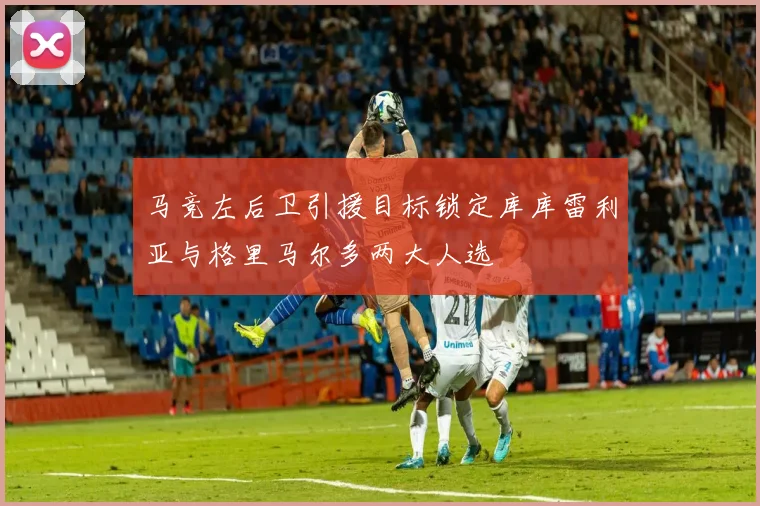 马竞左后卫引援目标锁定库库雷利亚与格里马尔多两大人选