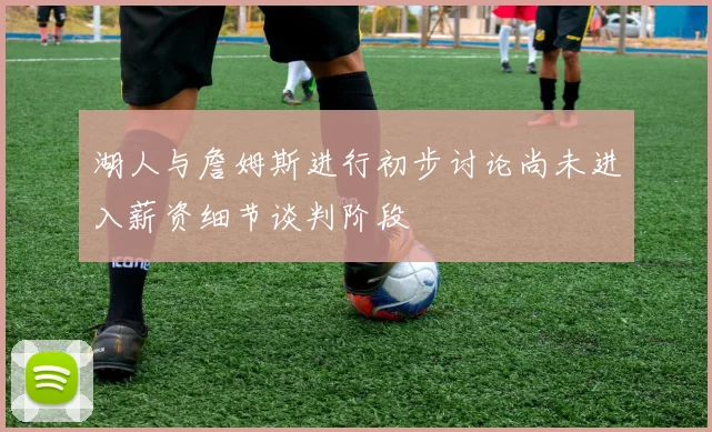 湖人与詹姆斯进行初步讨论尚未进入薪资细节谈判阶段