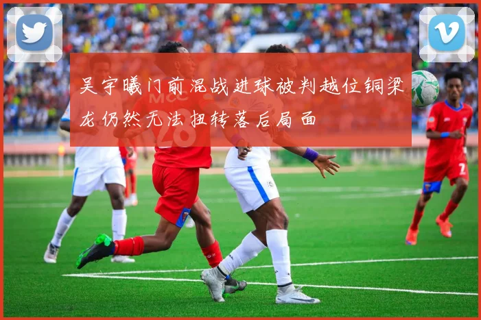吴宇曦门前混战进球被判越位铜梁龙仍然无法扭转落后局面