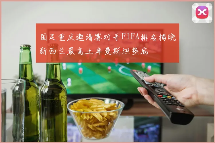 国足重庆邀请赛对手FIFA排名揭晓新西兰最高土库曼斯坦垫底