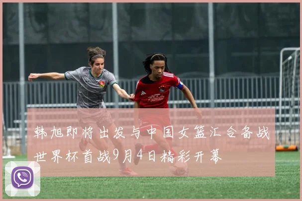 韩旭即将出发与中国女篮汇合备战世界杯首战9月4日精彩开幕